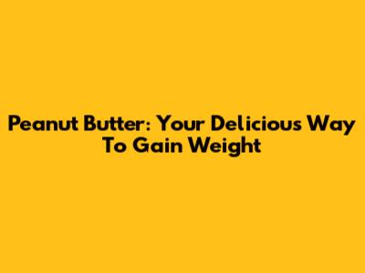 Peanut Butter: Your Delicious Way To Gain Weight