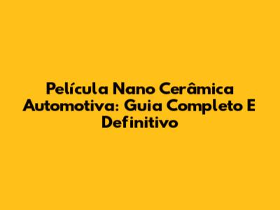 Película Nano Cerâmica Automotiva: Guia Completo E Definitivo