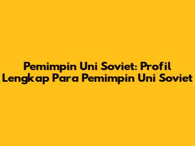 Pemimpin Uni Soviet: Profil Lengkap Para Pemimpin Uni Soviet
