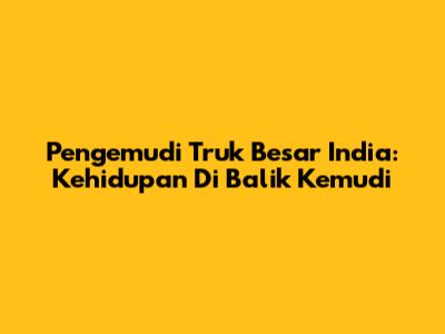 Pengemudi Truk Besar India: Kehidupan Di Balik Kemudi