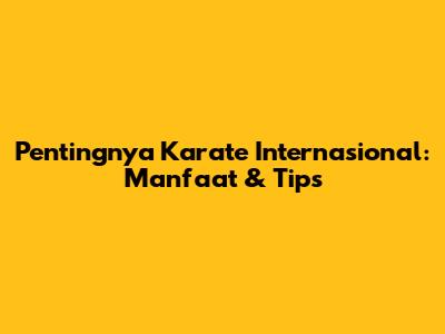 Pentingnya Karate Internasional: Manfaat & Tips