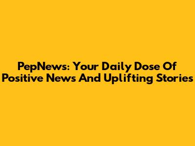 PepNews: Your Daily Dose Of Positive News And Uplifting Stories