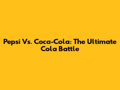 Pepsi Vs. Coca-Cola: The Ultimate Cola Battle