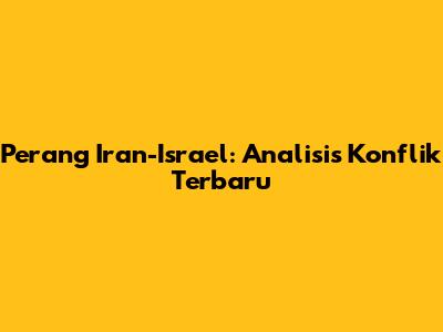 Perang Iran-Israel: Analisis Konflik Terbaru