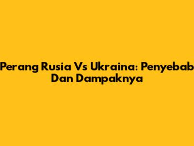 Perang Rusia Vs Ukraina: Penyebab Dan Dampaknya