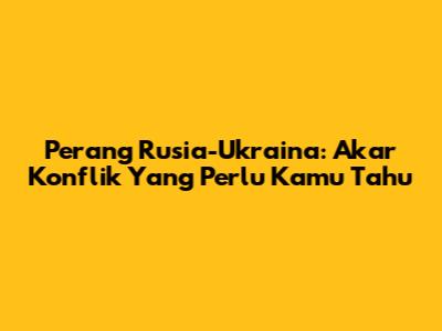 Perang Rusia-Ukraina: Akar Konflik Yang Perlu Kamu Tahu
