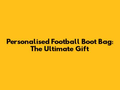 Personalised Football Boot Bag: The Ultimate Gift