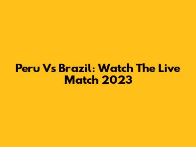 Peru Vs Brazil: Watch The Live Match 2023