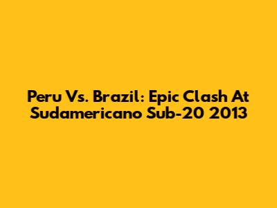 Peru Vs. Brazil: Epic Clash At Sudamericano Sub-20 2013