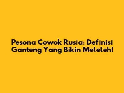 Pesona Cowok Rusia: Definisi Ganteng Yang Bikin Meleleh!