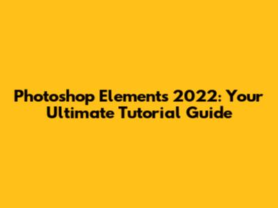 Photoshop Elements 2022: Your Ultimate Tutorial Guide