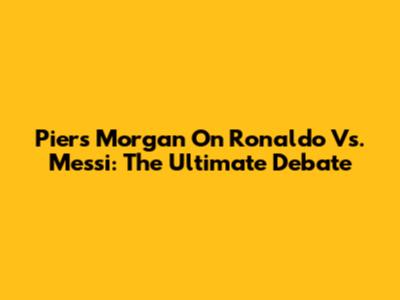 Piers Morgan On Ronaldo Vs. Messi: The Ultimate Debate