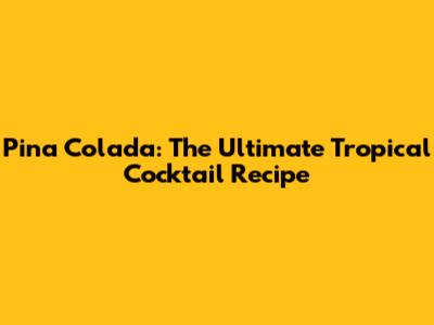 Pina Colada: The Ultimate Tropical Cocktail Recipe