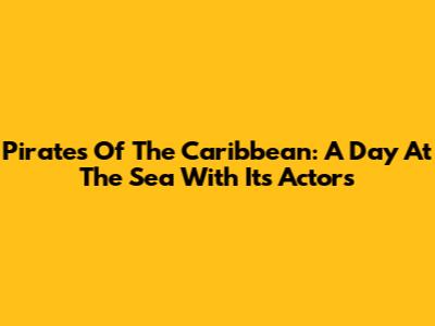 Pirates Of The Caribbean: A Day At The Sea With Its Actors