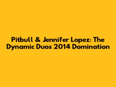 Pitbull & Jennifer Lopez: The Dynamic Duo's 2014 Domination