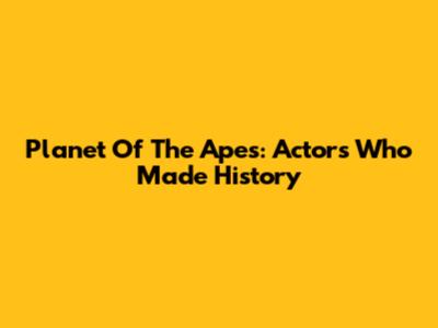 Planet Of The Apes: Actors Who Made History