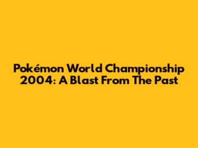 Pokémon World Championship 2004: A Blast From The Past