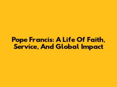 Pope Francis: A Life Of Faith, Service, And Global Impact