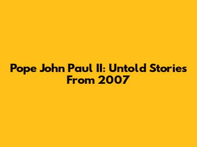 Pope John Paul II: Untold Stories From 2007