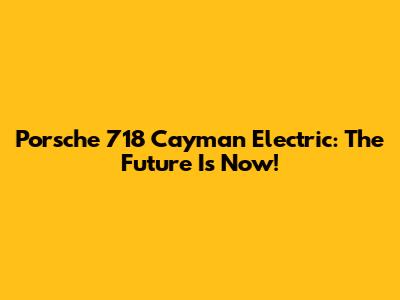 Porsche 718 Cayman Electric: The Future Is Now!