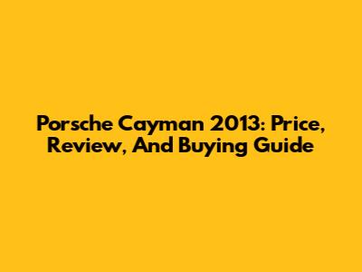 Porsche Cayman 2013: Price, Review, And Buying Guide