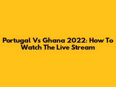 Portugal Vs Ghana 2022: How To Watch The Live Stream