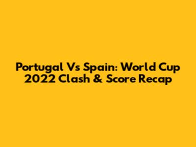 Portugal Vs Spain: World Cup 2022 Clash & Score Recap