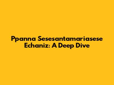 Ppanna Sesesantamariasese Echaniz: A Deep Dive