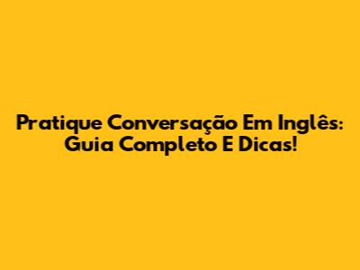 Pratique Conversação Em Inglês: Guia Completo E Dicas!