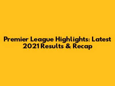 Premier League Highlights: Latest 2021 Results & Recap