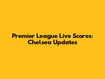 Premier League Live Scores: Chelsea Updates