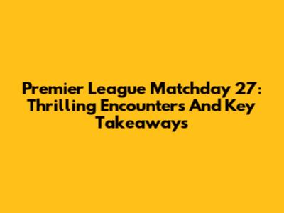 Premier League Matchday 27: Thrilling Encounters And Key Takeaways