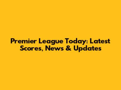 Premier League Today: Latest Scores, News & Updates