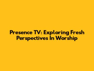 Presence TV: Exploring Fresh Perspectives In Worship