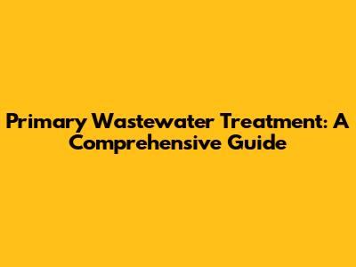 Primary Wastewater Treatment: A Comprehensive Guide