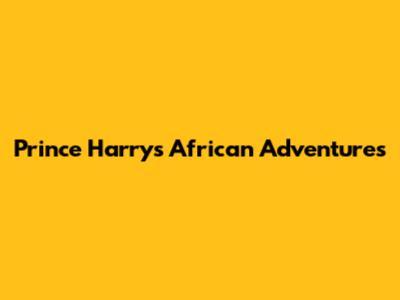 Prince Harry's African Adventures