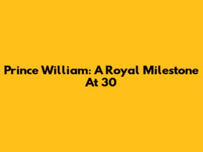 Prince William: A Royal Milestone At 30
