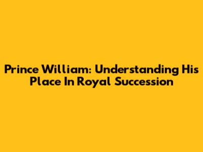 Prince William: Understanding His Place In Royal Succession