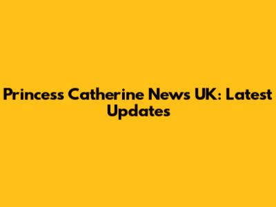 Princess Catherine News UK: Latest Updates
