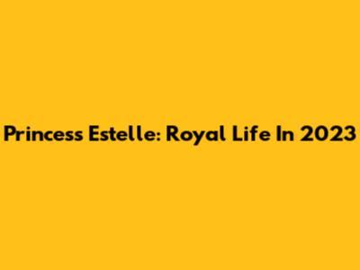 Princess Estelle: Royal Life In 2023