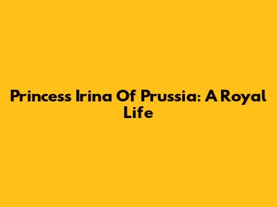 Princess Irina Of Prussia: A Royal Life