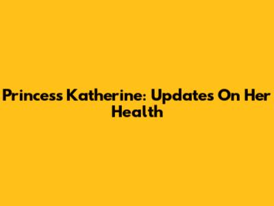 Princess Katherine: Updates On Her Health