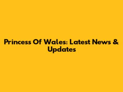 Princess Of Wales: Latest News & Updates