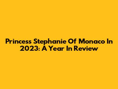 Princess Stephanie Of Monaco In 2023: A Year In Review