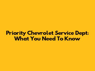 Priority Chevrolet Service Dept: What You Need To Know