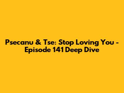Psecanu & Tse: Stop Loving You - Episode 141 Deep Dive