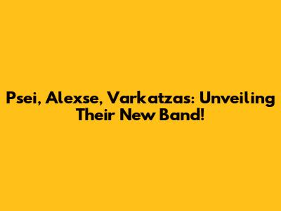 Psei, Alexse, Varkatzas: Unveiling Their New Band!