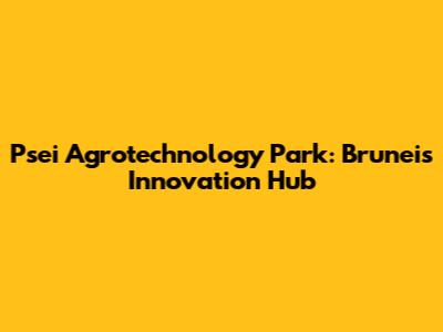 Psei Agrotechnology Park: Brunei's Innovation Hub