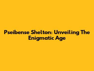 Pseibense Shelton: Unveiling The Enigmatic Age