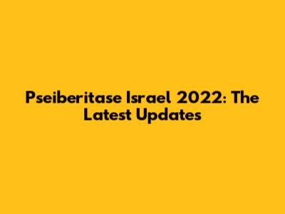 Pseiberitase Israel 2022: The Latest Updates